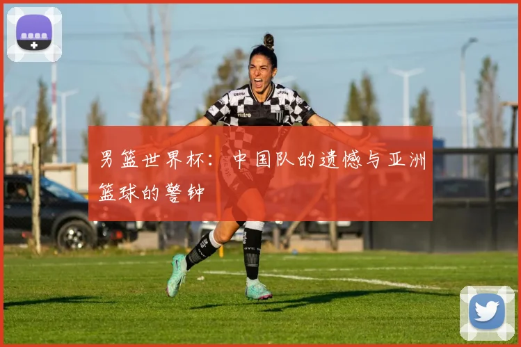 男篮世界杯：中国队的遗憾与亚洲篮球的警钟