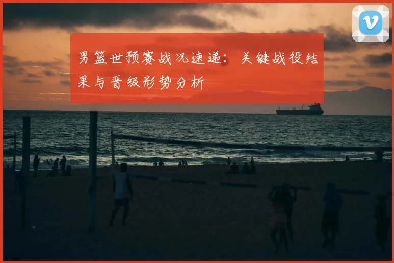 男篮世预赛战况速递：关键战役结果与晋级形势分析