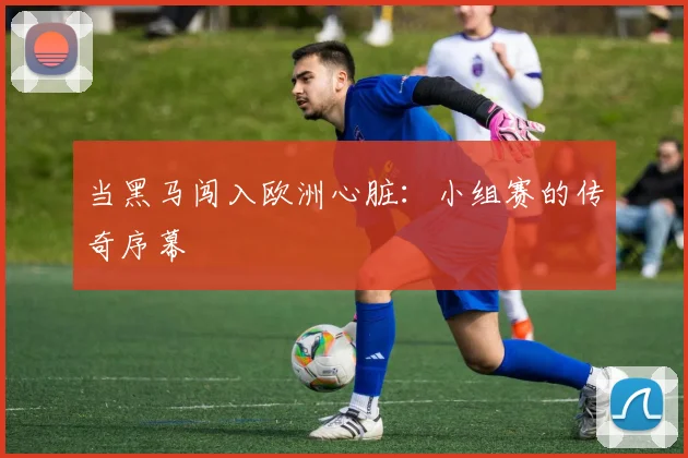 当黑马闯入欧洲心脏：小组赛的传奇序幕