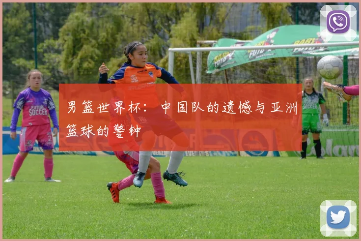 男篮世界杯：中国队的遗憾与亚洲篮球的警钟
