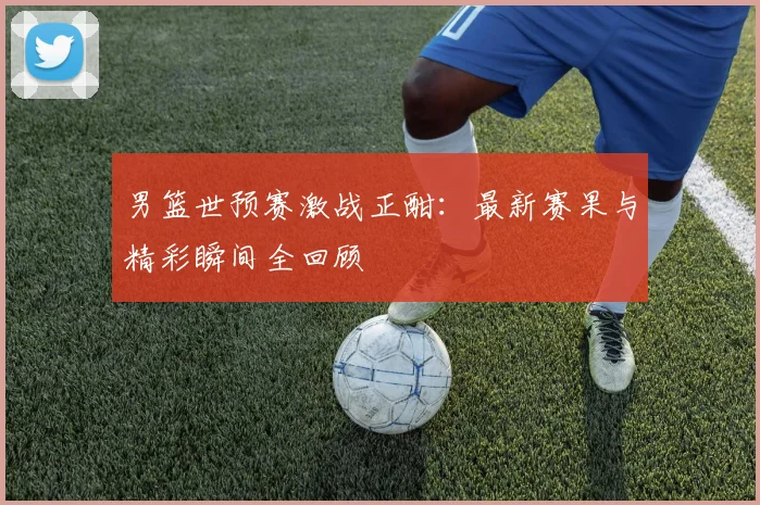 男篮世预赛激战正酣：最新赛果与精彩瞬间全回顾