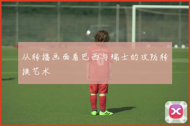 从转播画面看巴西与瑞士的攻防转换艺术