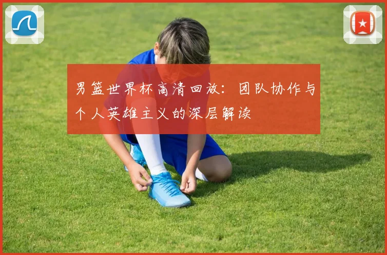 男篮世界杯高清回放：团队协作与个人英雄主义的深层解读
