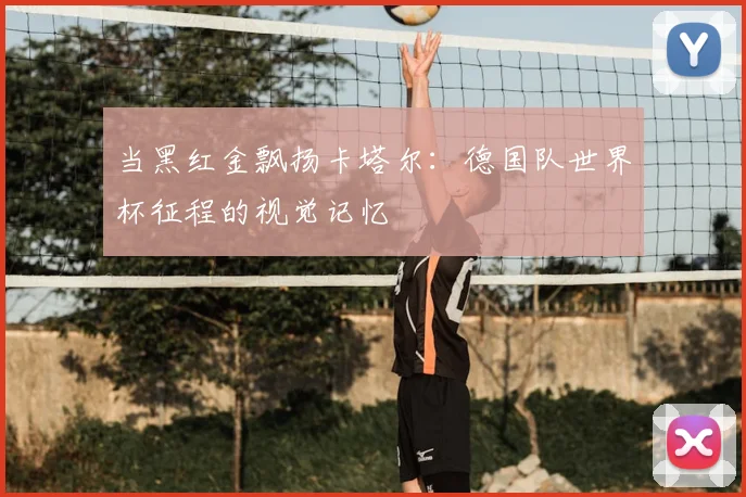 当黑红金飘扬卡塔尔：德国队世界杯征程的视觉记忆