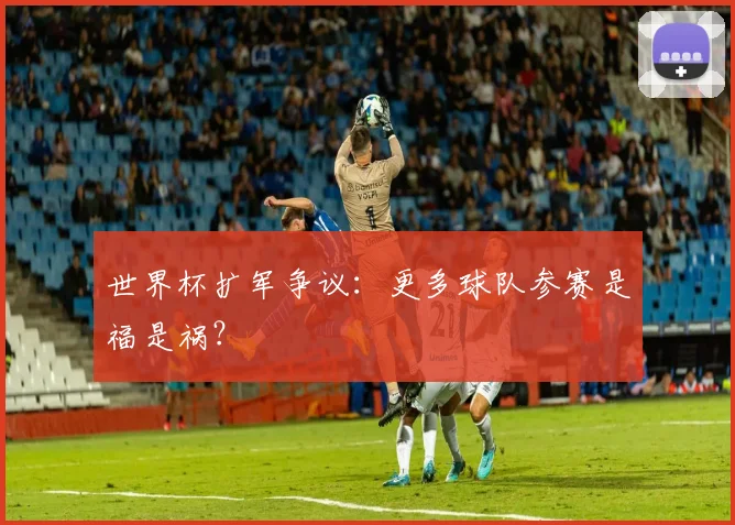 世界杯扩军争议:更多球队参赛是福是祸?