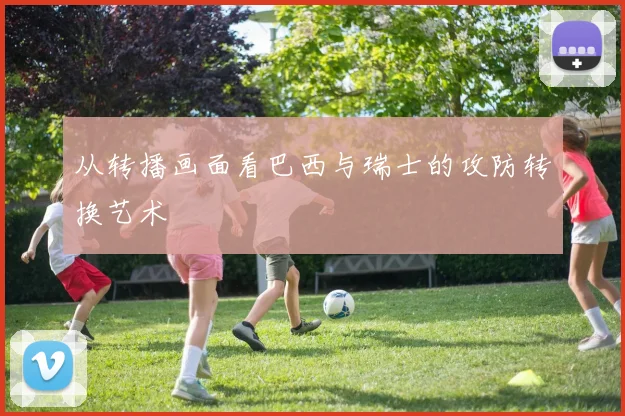 从转播画面看巴西与瑞士的攻防转换艺术