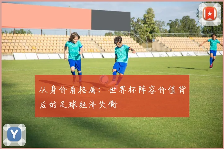 从身价看格局：世界杯阵容价值背后的足球经济失衡