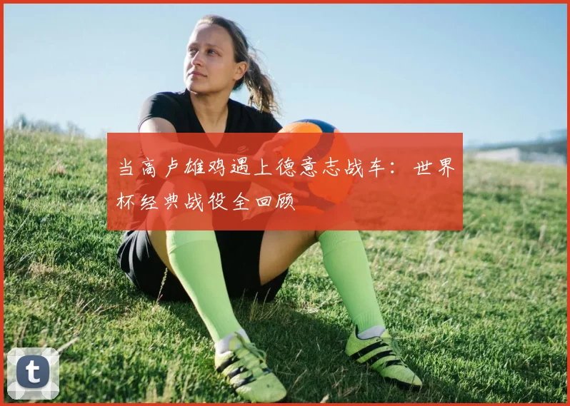 当高卢雄鸡遇上德意志战车：世界杯经典战役全回顾