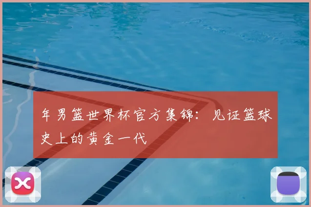 年男篮世界杯官方集锦：见证篮球史上的黄金一代