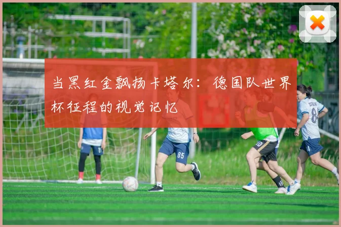 当黑红金飘扬卡塔尔：德国队世界杯征程的视觉记忆