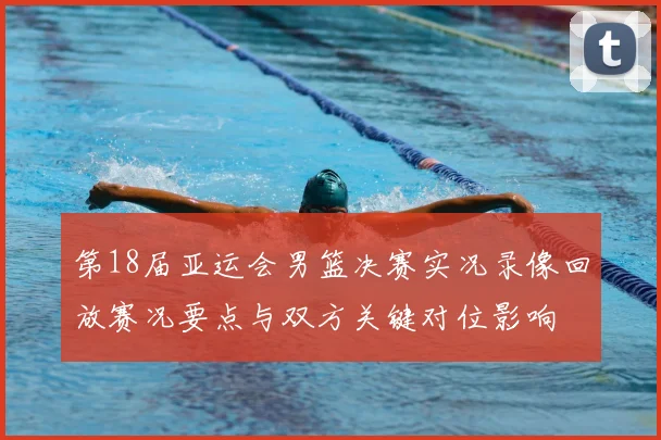 第18届亚运会男篮决赛实况录像回放赛况要点与双方关键对位影响