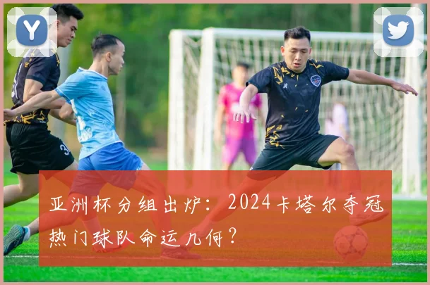 亚洲杯分组出炉：2024卡塔尔夺冠热门球队命运几何？