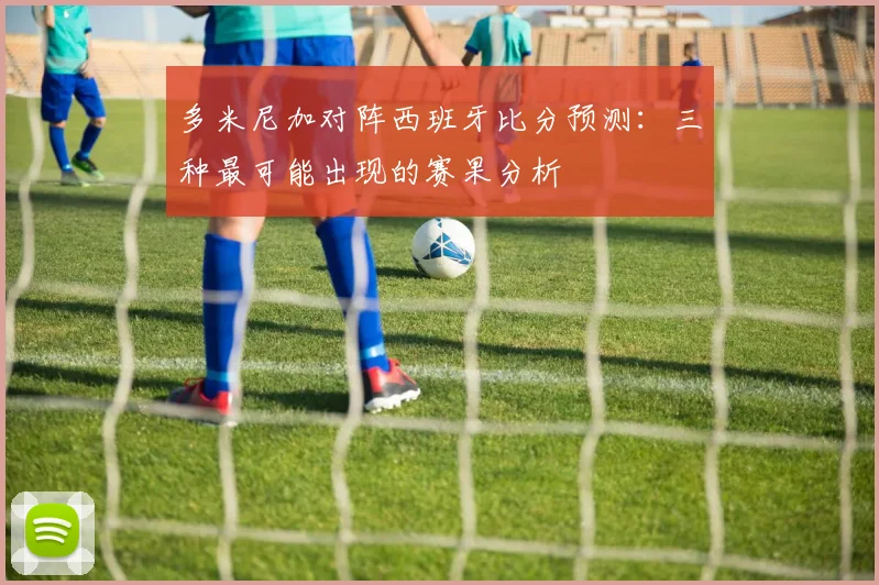 多米尼加对阵西班牙比分预测：三种最可能出现的赛果分析