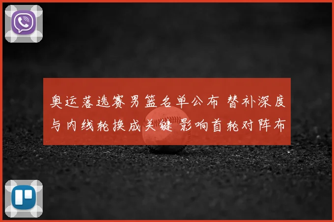 奥运落选赛男篮名单公布 替补深度与内线轮换成关键 影响首轮对阵布置