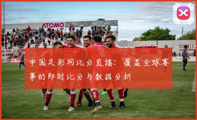 中国足彩网比分直播：覆盖全球赛事的即时比分与数据分析