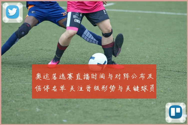 奥运落选赛直播时间与对阵公布及伤停名单 关注晋级形势与关键球员