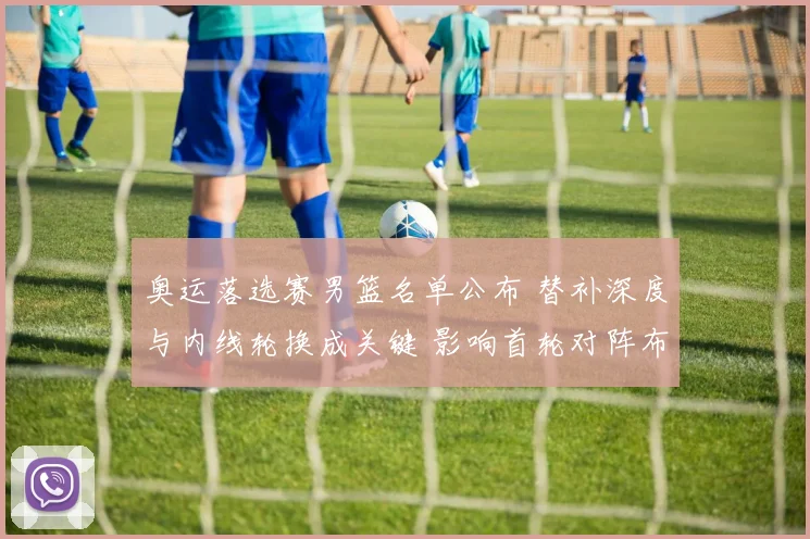 奥运落选赛男篮名单公布 替补深度与内线轮换成关键 影响首轮对阵布置