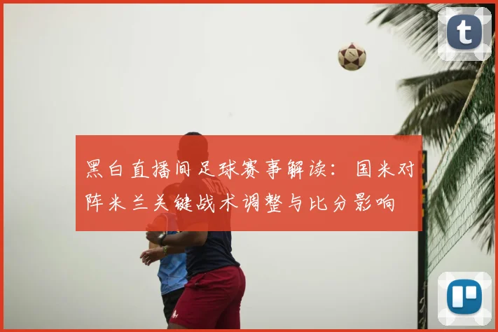 黑白直播间足球赛事解读：国米对阵米兰关键战术调整与比分影响