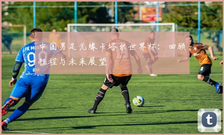中国男足无缘卡塔尔世界杯：回顾征程与未来展望