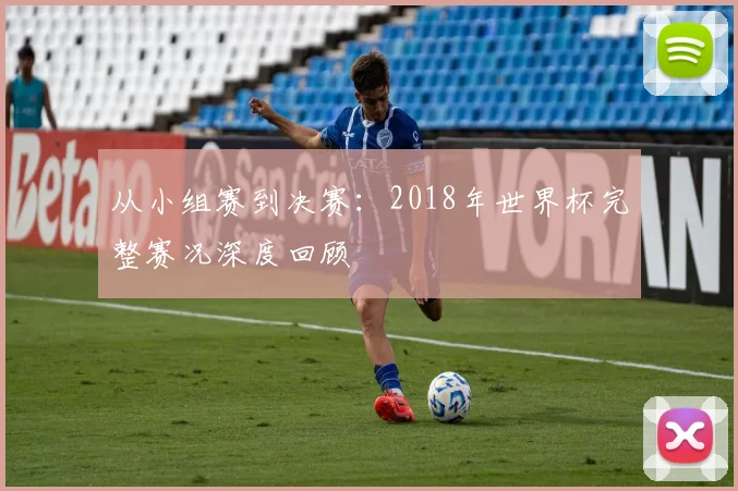 从小组赛到决赛：2018年世界杯完整赛况深度回顾